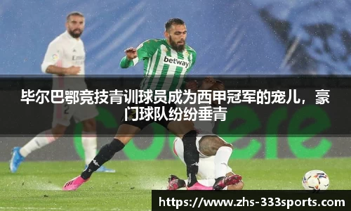 毕尔巴鄂竞技青训球员成为西甲冠军的宠儿，豪门球队纷纷垂青