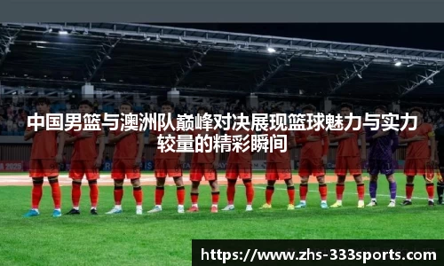 中国男篮与澳洲队巅峰对决展现篮球魅力与实力较量的精彩瞬间