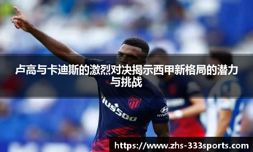 卢高与卡迪斯的激烈对决揭示西甲新格局的潜力与挑战